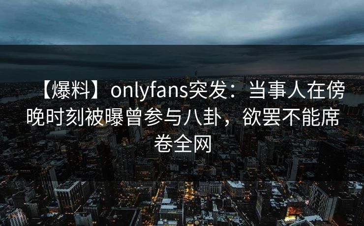 【爆料】onlyfans突发:当事人在傍晚时刻被曝曾参与八卦,欲罢不能席卷全网