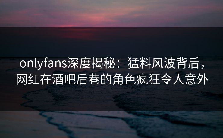 onlyfans深度揭秘：猛料风波背后，网红在酒吧后巷的角色疯狂令人意外