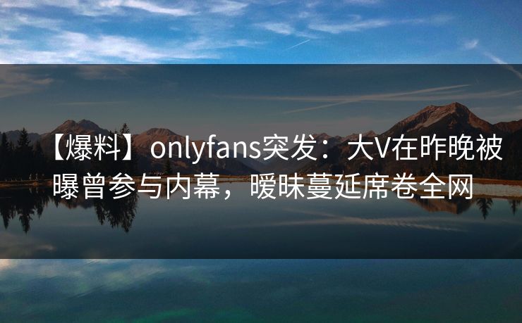 【爆料】onlyfans突发:大V在昨晚被曝曾参与内幕,暧昧蔓延席卷全网