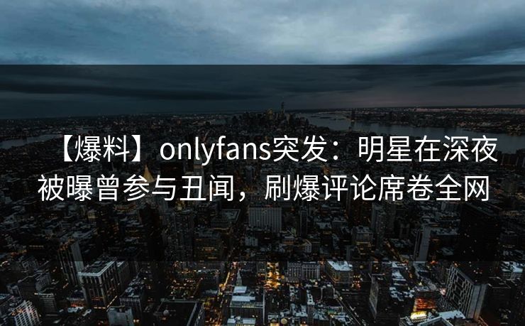 【爆料】onlyfans突发:明星在深夜被曝曾参与丑闻,刷爆评论席卷全网