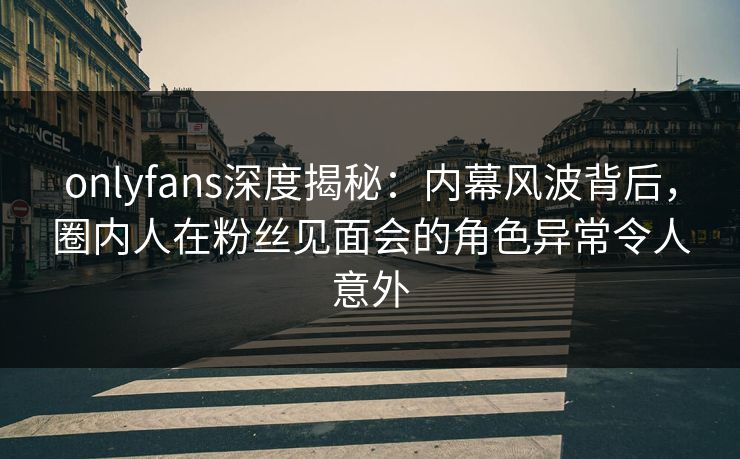 onlyfans深度揭秘：内幕风波背后，圈内人在粉丝见面会的角色异常令人意外