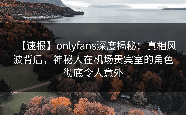 【速报】onlyfans深度揭秘：真相风波背后，神秘人在机场贵宾室的角色彻底令人意外