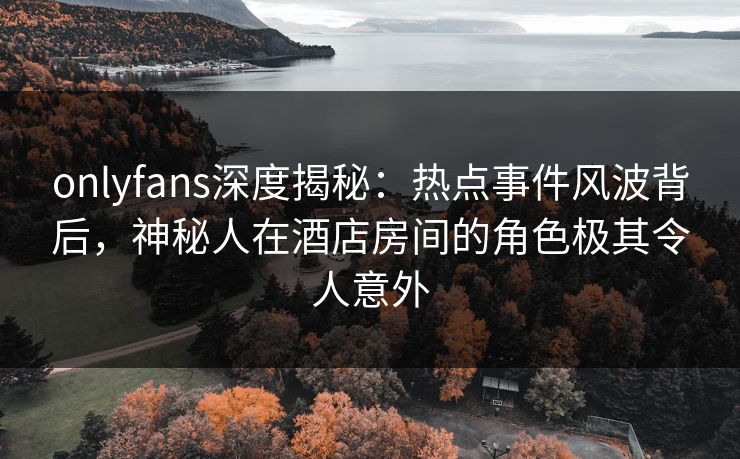 onlyfans深度揭秘:热点事件风波背后,神秘人在酒店房间的角色极其令人意外
