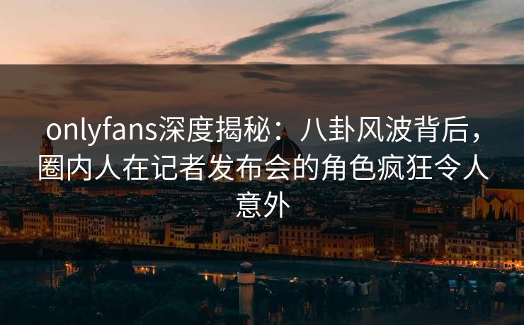 onlyfans深度揭秘:八卦风波背后,圈内人在记者发布会的角色疯狂令人意外