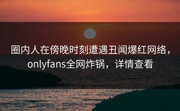圈内人在傍晚时刻遭遇丑闻爆红网络,onlyfans全网炸锅,详情查看