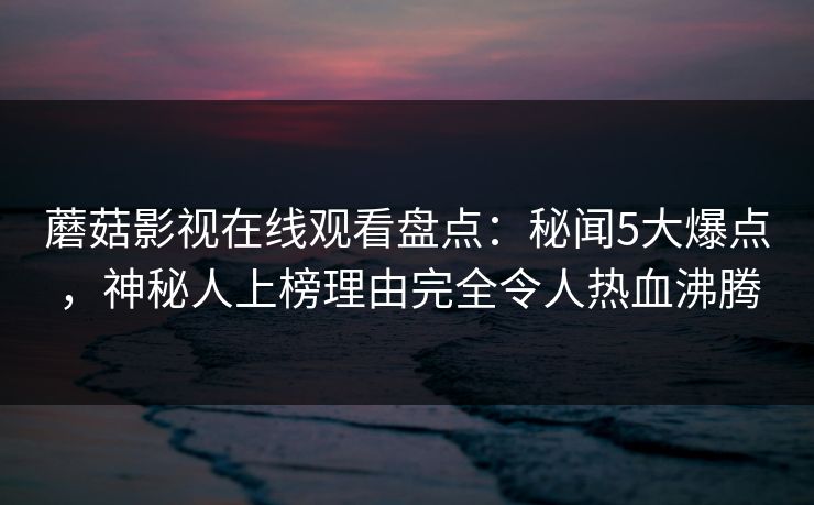 蘑菇影视在线观看盘点：秘闻5大爆点，神秘人上榜理由完全令人热血沸腾