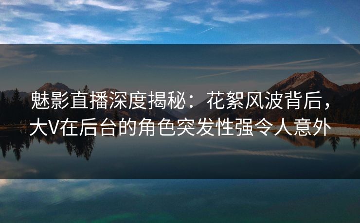 魅影直播深度揭秘：花絮风波背后，大V在后台的角色突发性强令人意外