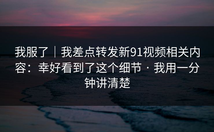 我服了|我差点转发新91视频相关内容:幸好看到了这个细节 · 我用一分钟讲清楚