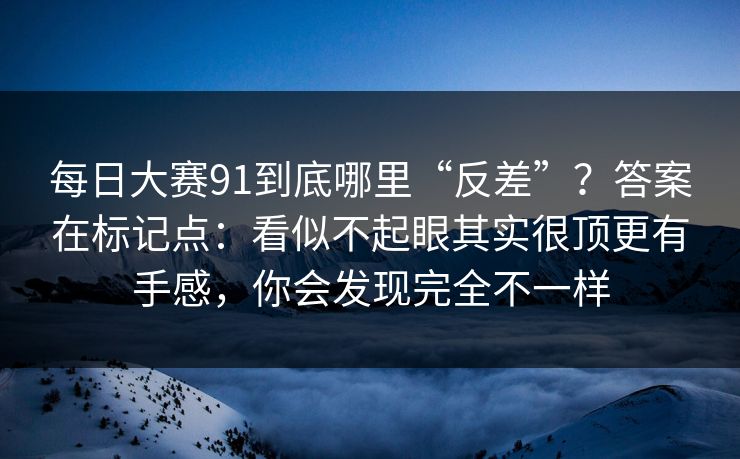 每日大赛91到底哪里“反差”?答案在标记点:看似不起眼其实很顶更有手感,你会发现完全不一样