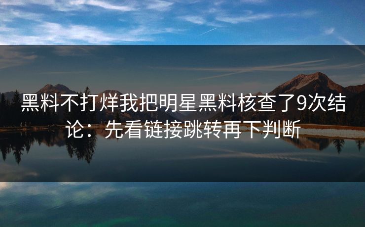 黑料不打烊我把明星黑料核查了9次结论：先看链接跳转再下判断